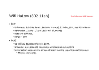 Wifi HaLow (802.11ah)
• PHY
• Unlicensed Sub-GHz Bands , 868MHz (Europe), 915MHz, (US), also 415MHz etc
• Bandwidth 1-2MHz (1/10 of usual wifi of 20MHz)
• Data rate 100kbps,
• Range – 1km
• MAC
• Up to 8192 devices per access point.
• Grouping– uses group ID to organize which group can contend
• Sectorization uses antenna array and beam forming to partition cell coverage
• Minimize interference.
Read other cool MAC features
 