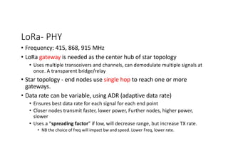 LoRa- PHY
• Frequency: 415, 868, 915 MHz
• LoRa gateway is needed as the center hub of star topology
• Uses multiple transceivers and channels, can demodulate multiple signals at
once. A transparent bridge/relay
• Star topology - end nodes use single hop to reach one or more
gateways.
• Data rate can be variable, using ADR (adaptive data rate)
• Ensures best data rate for each signal for each end point
• Closer nodes transmit faster, lower power, Further nodes, higher power,
slower
• Uses a “spreading factor” if low, will decrease range, but increase TX rate.
• NB the choice of freq will impact bw and speed. Lower Freq, lower rate.
 