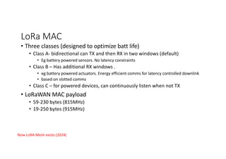 LoRa MAC
• Three classes (designed to optimize batt life)
• Class A- bidirectional can TX and then RX in two windows (default)
• Eg battery powered sensors. No latency constraints
• Class B – Has additional RX windows .
• eg battery powered actuators. Energy efficient comms for latency controlled downlink
• based on slotted comms
• Class C – for powered devices, can continuously listen when not TX
• LoRaWAN MAC payload
• 59-230 bytes (815MHz)
• 19-250 bytes (915MHz)
Now LoRA Mesh exists (2024)
 