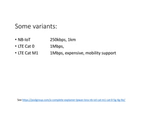 Some variants:
• NB-IoT 250kbps, 1km
• LTE Cat 0 1Mbps,
• LTE Cat M1 1Mbps, expensive, mobility support
See https://podgroup.com/a-complete-explainer-lpwan-lora-nb-iot-cat-m1-cat-0-5g-4g-lte/
 