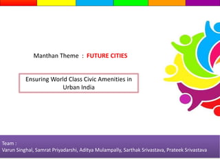 Team :
Varun Singhal, Samrat Priyadarshi, Aditya Mulampally, Sarthak Srivastava, Prateek Srivastava
Ensuring World Class Civic Amenities in
Urban India
Manthan Theme : FUTURE CITIES
 