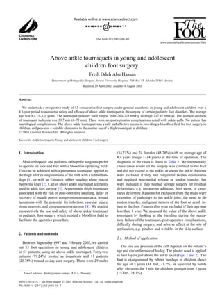 The Foot 13 (2003) 66–69
Above ankle tourniquets in young and adolescent
children foot surgery
Freih Odeh Abu Hassan
Department of Orthopedics Surgery, Jordan University Hospital, P.O. Box 73, Jubaiha 11941, Jordan
Received 29 April 2002; accepted 6 August 2002
Abstract
We undertook a prospective study of 53 consecutive foot surgery under general anesthesia in young and adolescent children over a
4.5-year period to assess the safety and efficacy of above ankle tourniquet in the surgery of certain pediatric foot disorders. The average
age was 8.4 (1–14) years. The tourniquet pressure used ranged from 200–225 mmHg (average 217.92 mmHg). The average duration
of tourniquet ischemia was 39.7 min (6–73 min). There were no post-operative complications noted with ankle cuffs. No patient has
neurological complications. The above ankle tourniquet was a safe and effective means in providing a bloodless field for foot surgery in
children, and provides a suitable alternative to the routine use of a thigh tourniquet in children.
© 2003 Elsevier Science Ltd. All rights reserved.
Keywords: Ankle tourniquets; Young and adolescent children; Foot surgery
1. Introduction
Most orthopedic and pediatric orthopedic surgeons prefer
to operate on toes and feet with a bloodless operating field.
This can be achieved with a pneumatic tourniquet applied to
the thigh after exsanguinations of the limb with a rubber ban-
dage [1], or with an Esmarch rubber bandage alone placed
below the knee [2]. Calf or above ankle tourniquet are rarely
used in adult foot surgery [3]. A pneumatic thigh tourniquet
associated with the risk of post-operative swelling, delay of
recovery of muscle power, compression neurapraxia, wound
hematoma with the potential for infection, vascular injury,
tissue necrosis, and compartment syndrome [4]. We studied
prospectively the use and safety of above ankle tourniquet
in pediatric foot surgery which needed a bloodless field to
facilitate the operative procedure.
2. Patients and methods
Between September 1997 and February 2002, we carried
out 53 foot operations in young and adolescent children
in 53 patients, using an above ankle tourniquet. Forty-two
patients (79.24%) treated as in-patients and 11 patients
(20.75%) treated as day care surgery. There were 29 males
E-mail address: freih@joinnet.com.jo (F.O.A. Hassan).
(54.71%) and 24 females (45.28%) with an average age of
8.4 years (range 1–14 years) at the time of operation. The
diagnosis of the cases is listed in Table 1. We intentionally
chose cases where all the surgery was confined to the foot
and did not extend to the ankle, or above the ankle. Patients
were excluded if they had congenital talipes equinovarus
and required post-medial release or tendon transfer, but
were included if they needed salvage surgery for residual
deformities, e.g. metatarsus adductus, heel varus, or cavo-
varus deformity. Reasons for exclusion from the study were
extension of pathology to the ankle joint, the need to do
tendon transfer, malignant tumors of the foot or crush in-
jury to the foot. Patients also were excluded if their age was
less than 1 year. We assessed the value of the above ankle
tourniquet by looking at the bleeding during the opera-
tion, failure of the tourniquet, post-operative complications,
difficulty during surgery, and adverse effect at the site of
application, e.g. pinches and wrinkles in the skin surface.
2.1. Method of application
The size and pressure of the cuff depends on the patient’s
age and circumference of his leg. The plaster wool is applied
in four layers just above the ankle level (Figs. 1 and 2). The
foot is exanguinated by rubber bandage in children above
the age of 5 years (38 feet, 71.7%) or squeezed by hands
after elevation for 3 min for children younger than 5 years
(15 feet, 28.3%).
0958-2592/03/$ – see front matter © 2003 Elsevier Science Ltd. All rights reserved.
PII: S0958-2592(02)00120-7
 