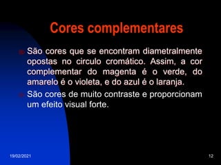 19/02/2021 12
Cores complementares
 São cores que se encontram diametralmente
opostas no circulo cromático. Assim, a cor
complementar do magenta é o verde, do
amarelo é o violeta, e do azul é o laranja.
 São cores de muito contraste e proporcionam
um efeito visual forte.
 