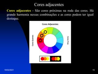 19/02/2021 15
Cores adjacentes
Cores adjacentes - São cores próximas na roda das cores. Há
grande harmonia nessas combinações e as cores podem ter igual
destaque.
 