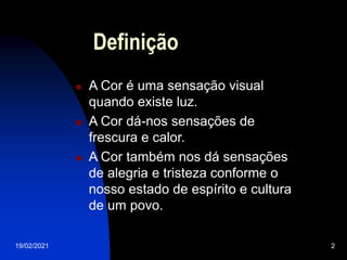 19/02/2021 2
Definição
 A Cor é uma sensação visual
quando existe luz.
 A Cor dá-nos sensações de
frescura e calor.
 A Cor também nos dá sensações
de alegria e tristeza conforme o
nosso estado de espírito e cultura
de um povo.
 