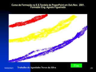19/02/2021 23
Curso de Formação na E.S.Tondela de PowerPoint em Out./Nov. 2001.
Formador Eng. Agnelo Figueiredo
Trabalho de Agostinho Neves da Silva
Fim
 