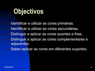 19/02/2021 3
Objectivos
 Identificar e utilizar as cores primárias.
 Identificar e utilizar as cores secundárias.
 Distinguir e aplicar as cores quentes e frias.
 Distinguir e aplicar as cores complementares e
adjacentes.
 Saber aplicar as cores em diferentes suportes.
 