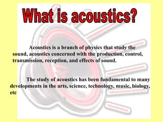 Acoustics is a branch of physics that study the
 sound, acoustics concerned with the production, control,
 transmission, reception, and effects of sound.


      The study of acoustics has been fundamental to many
developments in the arts, science, technology, music, biology,
etc
 