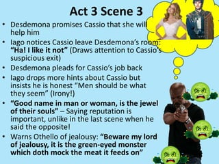 Act 3 Scene 3
• Desdemona promises Cassio that she will
help him
• Iago notices Cassio leave Desdemona’s room:
“Ha! I like it not” (Draws attention to Cassio’s
suspicious exit)
• Desdemona pleads for Cassio’s job back
• Iago drops more hints about Cassio but
insists he is honest “Men should be what
they seem” (Irony!)
• “Good name in man or woman, is the jewel
of their souls” – Saying reputation is
important, unlike in the last scene when he
said the opposite!
• Warns Othello of jealousy: “Beware my lord
of jealousy, it is the green-eyed monster
which doth mock the meat it feeds on”
 