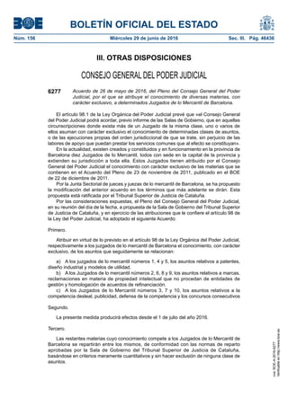 BOLETÍN OFICIAL DEL ESTADO
Núm. 156	 Miércoles 29 de junio de 2016	 Sec. III. Pág. 46436
III. OTRAS DISPOSICIONES
CONSEJO GENERAL DEL PODER JUDICIAL
6277 Acuerdo de 26 de mayo de 2016, del Pleno del Consejo General del Poder
Judicial, por el que se atribuye el conocimiento de diversas materias, con
carácter exclusivo, a determinados Juzgados de lo Mercantil de Barcelona.
El artículo 98.1 de la Ley Orgánica del Poder Judicial prevé que «el Consejo General
del Poder Judicial podrá acordar, previo informe de las Salas de Gobierno, que en aquellas
circunscripciones donde exista más de un Juzgado de la misma clase, uno o varios de
ellos asuman con carácter exclusivo el conocimiento de determinadas clases de asuntos,
o de las ejecuciones propias del orden jurisdiccional de que se trate, sin perjuicio de las
labores de apoyo que puedan prestar los servicios comunes que al efecto se constituyan».
En la actualidad, existen creados y constituidos y en funcionamiento en la provincia de
Barcelona diez Juzgados de lo Mercantil, todos con sede en la capital de la provincia y
extienden su jurisdicción a toda ella. Estos Juzgados tienen atribuido por el Consejo
General del Poder Judicial el conocimiento con carácter exclusivo de las materias que se
contienen en el Acuerdo del Pleno de 23 de noviembre de 2011, publicado en el BOE
de 22 de diciembre de 2011.
Por la Junta Sectorial de jueces y juezas de lo mercantil de Barcelona, se ha propuesto
la modificación del anterior acuerdo en los términos que más adelante se dirán. Esta
propuesta está ratificada por el Tribunal Superior de Justicia de Cataluña.
Por las consideraciones expuestas, el Pleno del Consejo General del Poder Judicial,
en su reunión del día de la fecha, a propuesta de la Sala de Gobierno del Tribunal Superior
de Justicia de Cataluña, y en ejercicio de las atribuciones que le confiere el artículo 98 de
la Ley del Poder Judicial, ha adoptado el siguiente Acuerdo:
Primero.
Atribuir en virtud de lo previsto en el artículo 98 de la Ley Orgánica del Poder Judicial,
respectivamente a los juzgados de lo mercantil de Barcelona el conocimiento, con carácter
exclusivo, de los asuntos que seguidamente se relacionan:
a)  A los juzgados de lo mercantil números 1, 4 y 5, los asuntos relativos a patentes,
diseño industrial y modelos de utilidad.
b)  A los Juzgados de lo mercantil números 2, 6, 8 y 9, los asuntos relativos a marcas,
reclamaciones en materia de propiedad intelectual que no procedan de entidades de
gestión y homologación de acuerdos de refinanciación.
c)  A los Juzgados de lo Mercantil números 3, 7 y 10, los asuntos relativos a la
competencia desleal, publicidad, defensa de la competencia y los concursos consecutivos
Segundo.
La presente medida producirá efectos desde el 1 de julio del año 2016.
Tercero.
Las restantes materias cuyo conocimiento compete a los Juzgados de lo Mercantil de
Barcelona se repartirán entre los mismos, de conformidad con las normas de reparto
aprobadas por la Sala de Gobierno del Tribunal Superior de Justicia de Cataluña,
basándose en criterios meramente cuantitativos y sin hacer exclusión de ninguna clase de
asuntos.
cve:BOE-A-2016-6277
Verificableenhttp://www.boe.es
 