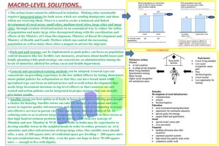 MACRO-LEVEL SOLUTIONS..
The urban issues cannot be addressed in isolation . Making cities sustainable
requires integrated plans for both areas which are sending immigrants and those
which are receiving them. There is a need to create a balanced and linked
development of rural areas, small cities, medium-sized cities, large cities and mega
cities. through creation of infrastructure in an economical way to reduce the influx
of population and make large cities decongested along with the coordination and
efforts of the Ministry of Urban Development, Ministry of Rural Development and
Ministry of Health and Family Welfare which can control the increasing
population as well as make these cities a magnet to attract the migrants.
Push and pull strategy can be implemented as push policy can focus on population
control measures like low fertility rate measures, awareness about health issues and
family planning while push strategy can concentrate on administration among the
levels of ministries allotted for urban, rural and health department.
General and specialised training methods can be adopted. General type can
concentrate on providing experience to the low skilled officers by letting them know
about global policies for urbanisation so that they can have broad mind while
specialised type can focus on infrastructure and overall urban development that
needs large investment decisions to top level officers so that resources are not
wasted and urban policies can be integrated in proper manner that can actually
give better results.
Satellite towns are best option as it leads to lower land prices offering poor people
a chance for housing. Satellite towns can take off through development and easy
access to superior quality infrastructure and decreases cost of commuting to access
tele-effective services in parent city. This can be done through efforts of SG by
reducing costs so as to attract large companies to take up projects in these towns so
that high fund investment problem can be solved. . The twin city concept of
Mumbai and new Mumbai & NCR around Delhi in India may be experiments to
develop satellite towns in the neighborhoods in order to reduce pressure on civic
amenities and other infrastructure of large/mega cities. Our satellite town should
offer, a min. of 200 square mtrs of residential space per dwelling + 200 square mtrs
for non-residential uses. With this, even the poor can hope to have 70-100 square
mtrs — enough to live with dignity.
 