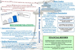India loses 90 mn days due to waterborne diseases.
(Municipality claims to conduct regular tests of water supply but results are
generally not made public)
RECOMMENDATIONS…
Appropriate Pricing
RECOVERING at least a part of COST of New Water
System(WS)/upgrading & maintaining an existing WS is primary rationale.
SUBSIDISING the connections with CONNECTION FEE spread over
several years rather than months appears to be better way of directing
subsidies to poor.
Many low-income households can afford to pay 5 times more for water if
increase is accompanied by better service.
 Water Vendors
•These are common in unserved areas of water in Urban India.
•vendors play an intermediary role, either re-selling water from a
municipally-supplied standpipe or obtaining water from a groundwater
source & transporting it by tanker to slum areas.
•Such practices should be expanded & formalised in cities by starting
delivery arrangements through local entrepreneurs and contracting out
on a later stage.
•Govt. should promote
greater PSPs to undertake
improvement in
sustainability of WSP’s.
•PSPs should be
encouraged in
PLANNING,
DEVELOPING &
MAINTIANING of WSPs.
•Contracting out services
like mains repair, billing,
collection can be done.
FINANCIAL REFORM
Ahmdabad Municipal Corporation (AMC) became the first
Indian Municipality to use mode of capital raising through
MUNICIPAL BONDS in 1998.
MUNICIPAL BONDS are usually issued without guarantee
from SG.
As the Indian credit market matures, it seems possible that other
municipalities can replicate.
Creating 24 x 7 municipal water
supply systems
O & M water treatment &
distribn networks
Controlling Unaccounted for
Water or Non Revenue Water
Providing customer support
services for handling of
complaints
Private Sector Participation
 Staffing Requirements
•Qualified operating staff should be appointed to work in water Workstations.
•The Asian Pacific Regional Avg. is 12 staff per 1000 connections.
HYDERABAED & BANGLORE are around this level.
•The average quality of workers in UTILITIES is still low. Hence emphasis
should be given to this respect.
 