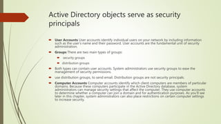 Active Directory objects serve as security
principals
 User Accounts User accounts identify individual users on your network by including information
such as the user’s name and their password. User accounts are the fundamental unit of security
administration.
 Groups There are two main types of groups:
 security groups
 distribution groups
 Both types can contain user accounts. System administrators use security groups to ease the
management of security permissions.
 use distribution groups, to send email. Distribution groups are not security principals.
 Computer Accounts Computer accounts identify which client computers are members of particular
domains. Because these computers participate in the Active Directory database, system
administrators can manage security settings that affect the computer. They use computer accounts
to determine whether a computer can join a domain and for authentication purposes. As you’ll see
later in this chapter, system administrators can also place restrictions on certain computer settings
to increase security.
 