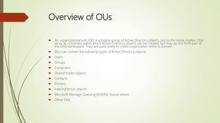 Overview of OUs
 An organizational unit (OU) is a logical group of Active Directory objects, just as the name implies. OUs
serve as containers within which Active Directory objects can be created, but they do not form part of
the DNS namespace. They are used solely to create organization within a domain.
 OUs can contain the following types of Active Directory objects:
 Users
 Groups
 Computers
 Shared Folder objects
 Contacts
 Printers
 InetOrgPerson objects
 Microsoft Message Queuing (MSMQ) Queue aliases
 Other OUs
 