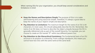 When naming OUs for your organization, you should keep several considerations and
limitations in mind:
 Keep the Names and Descriptions Simple The purpose of OUs is to make
administering and using resources simple. Therefore, it’s always a good idea to
keep the names of your objects simple and descriptive.
 Pay Attention to Limitations The maximum length for the name of an OU is 64
characters. In most cases, this should adequately describe the OU. Remember, the
name of an OU does not have to describe the object uniquely because the OU is
generally referenced only as part of the overall hierarchy. For example, you can
choose to create an OU named “IT” within two different parent Ous.
 Pay Attention to the Hierarchical Consistency The fundamental basis of an OU
structure is its position in a hierarchy. From a design standpoint, this means you
cannot have two OUs with the same name at the same level.
 