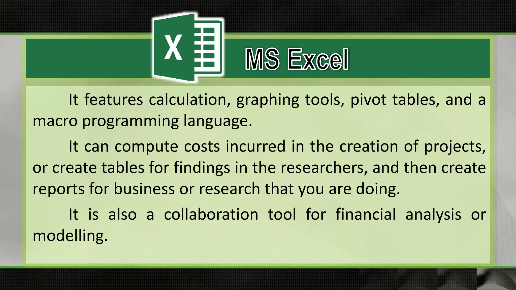 It features calculation, graphing tools, pivot tables, and a
macro programming language.
It can compute costs incurred in the creation of projects,
or create tables for findings in the researchers, and then create
reports for business or research that you are doing.
It is also a collaboration tool for financial analysis or
modelling.
 