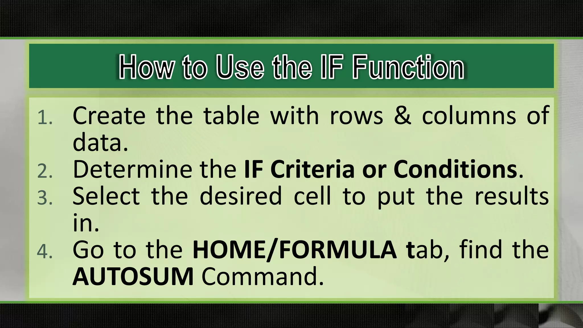 1. Create the table with rows & columns of
data.
2. Determine the IF Criteria or Conditions.
3. Select the desired cell to put the results
in.
4. Go to the HOME/FORMULA tab, find the
AUTOSUM Command.
 