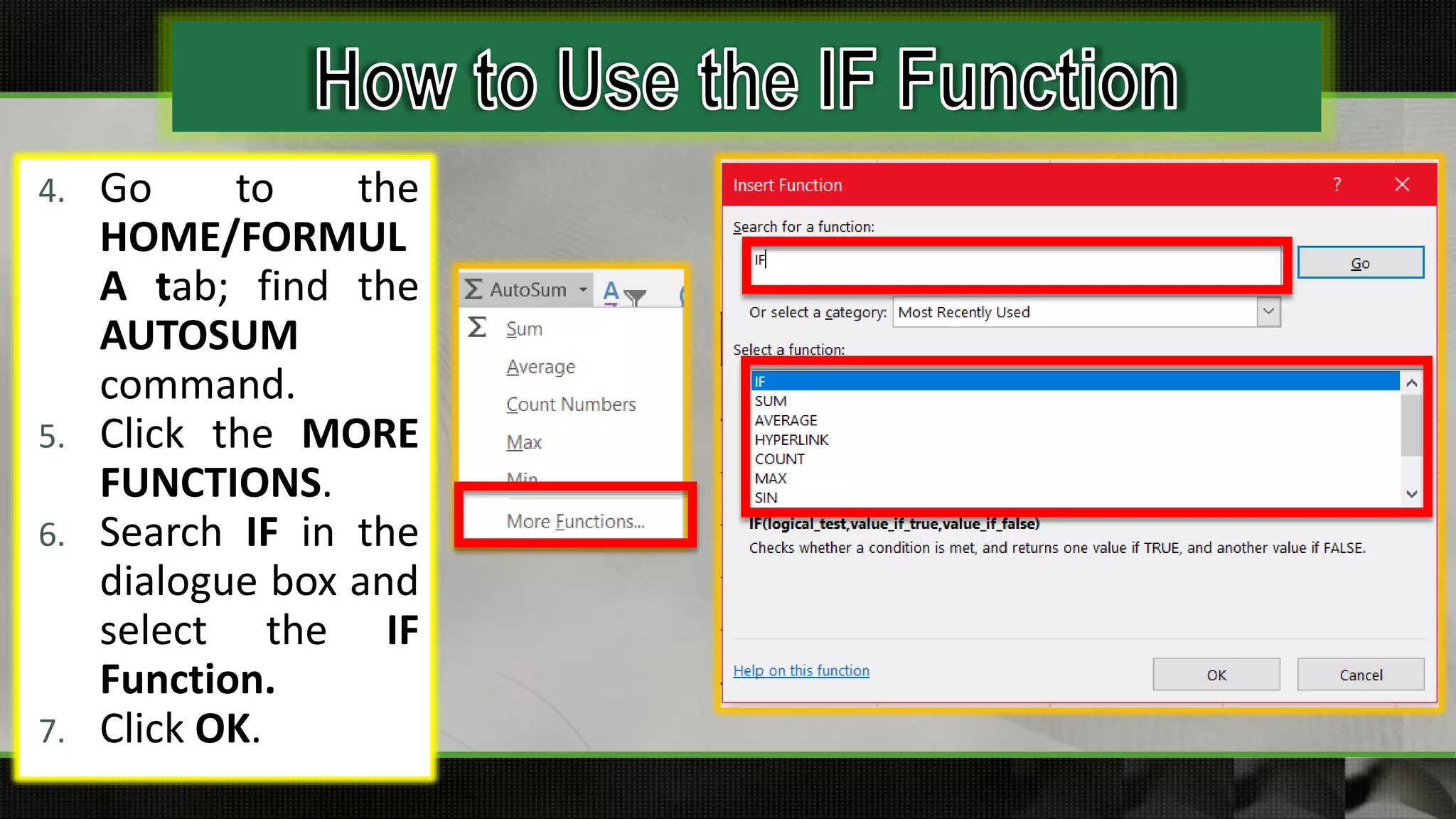 4. Go to the
HOME/FORMUL
A tab; find the
AUTOSUM
command.
5. Click the MORE
FUNCTIONS.
6. Search IF in the
dialogue box and
select the IF
Function.
7. Click OK.
 