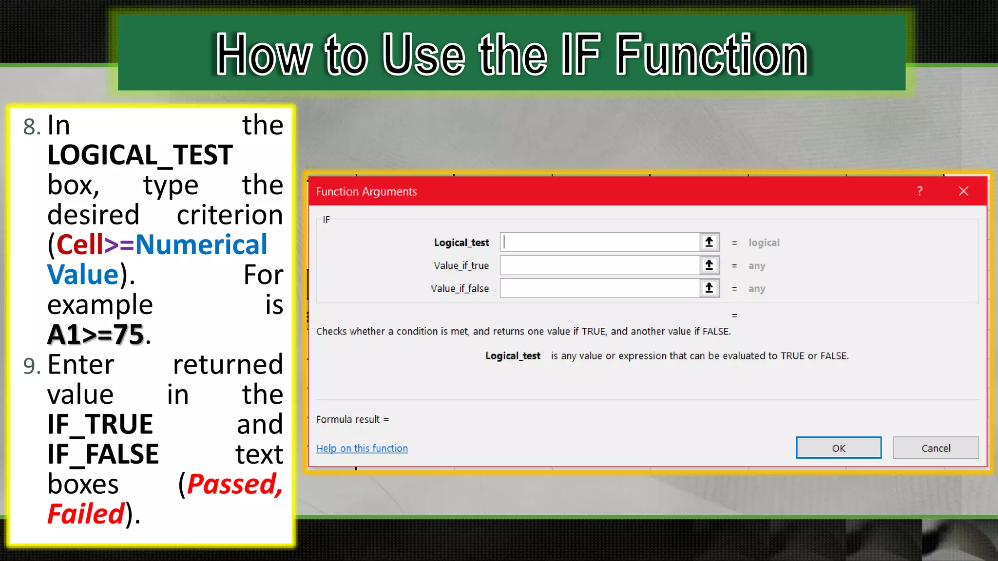 8. In the
LOGICAL_TEST
box, type the
desired criterion
(Cell>=Numerical
Value). For
example is
A1>=75.
9. Enter returned
value in the
IF_TRUE and
IF_FALSE text
boxes (Passed,
Failed).
 