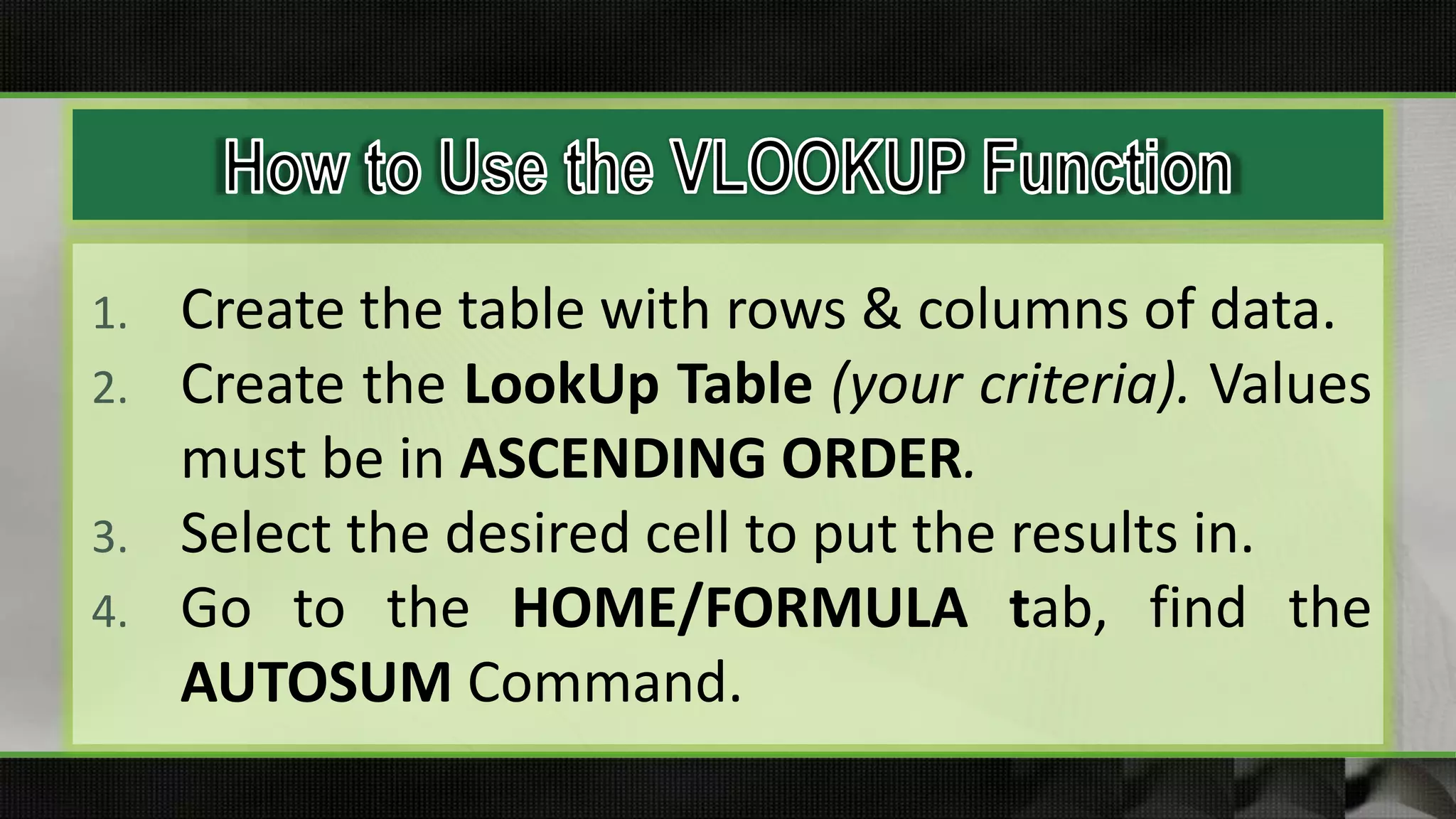 1. Create the table with rows & columns of data.
2. Create the LookUp Table (your criteria). Values
must be in ASCENDING ORDER.
3. Select the desired cell to put the results in.
4. Go to the HOME/FORMULA tab, find the
AUTOSUM Command.
 