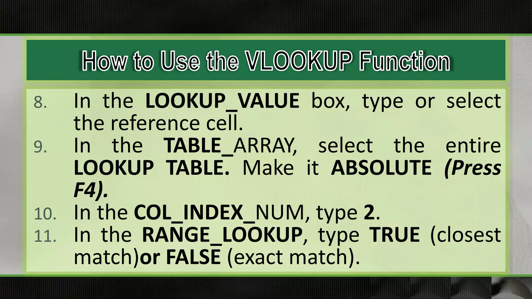 8. In the LOOKUP_VALUE box, type or select
the reference cell.
9. In the TABLE_ARRAY, select the entire
LOOKUP TABLE. Make it ABSOLUTE (Press
F4).
10. In the COL_INDEX_NUM, type 2.
11. In the RANGE_LOOKUP, type TRUE (closest
match)or FALSE (exact match).
 
