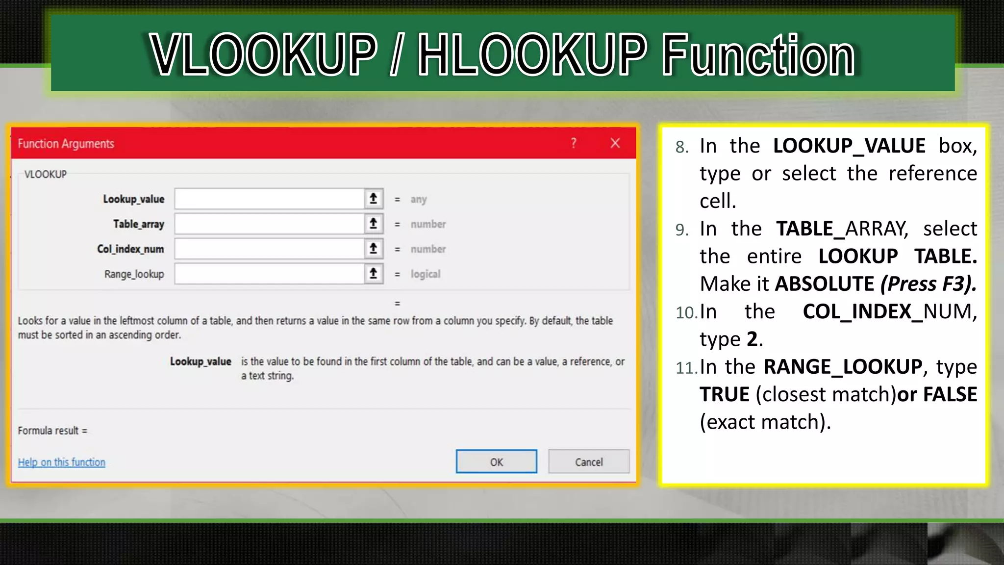 8. In the LOOKUP_VALUE box,
type or select the reference
cell.
9. In the TABLE_ARRAY, select
the entire LOOKUP TABLE.
Make it ABSOLUTE (Press F3).
10.In the COL_INDEX_NUM,
type 2.
11.In the RANGE_LOOKUP, type
TRUE (closest match)or FALSE
(exact match).
 