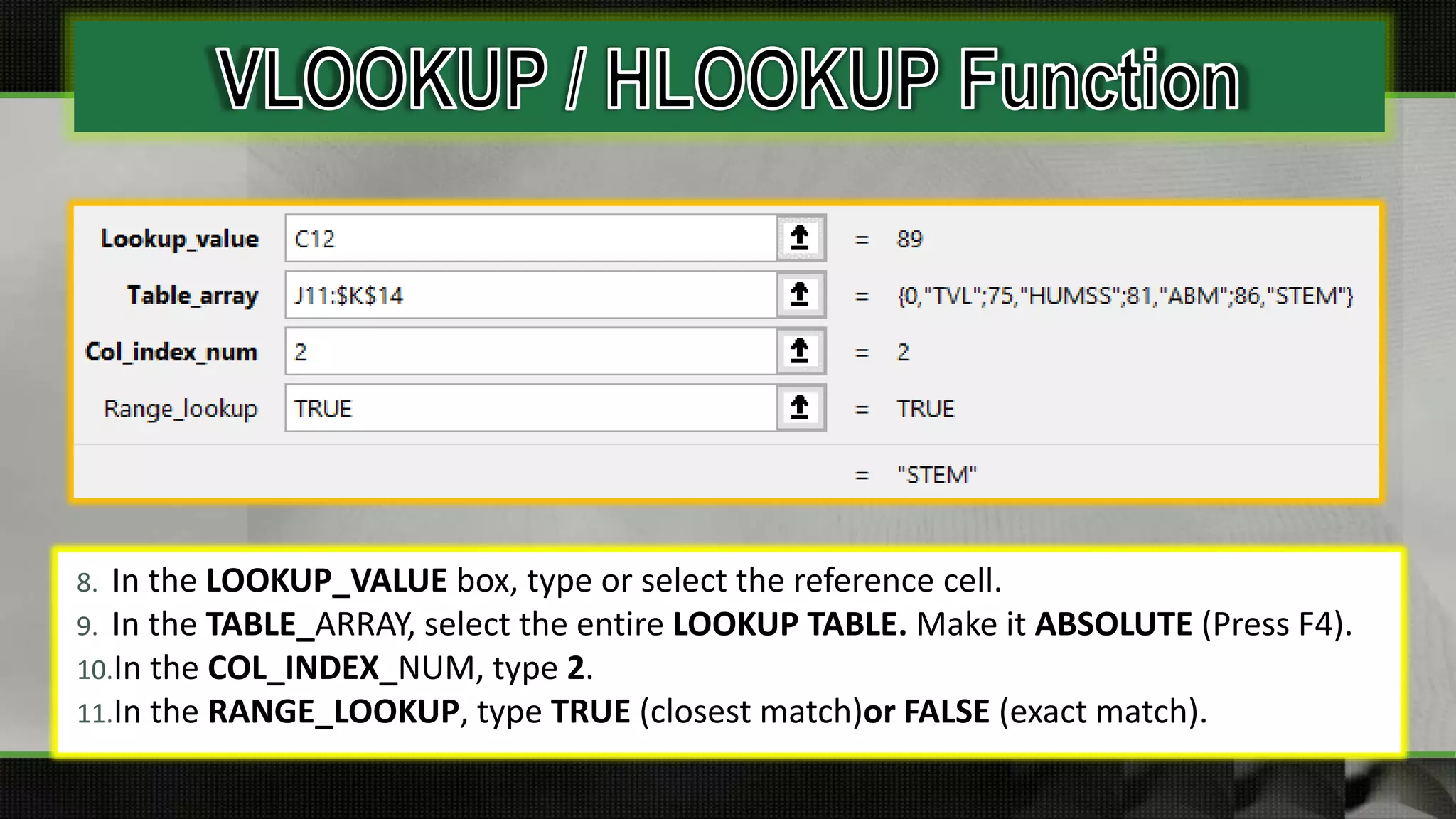 8. In the LOOKUP_VALUE box, type or select the reference cell.
9. In the TABLE_ARRAY, select the entire LOOKUP TABLE. Make it ABSOLUTE (Press F4).
10.In the COL_INDEX_NUM, type 2.
11.In the RANGE_LOOKUP, type TRUE (closest match)or FALSE (exact match).
 