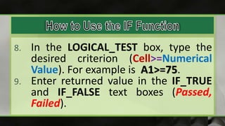 8. In the LOGICAL_TEST box, type the
desired criterion (Cell>=Numerical
Value). For example is A1>=75.
9. Enter returned value in the IF_TRUE
and IF_FALSE text boxes (Passed,
Failed).
 