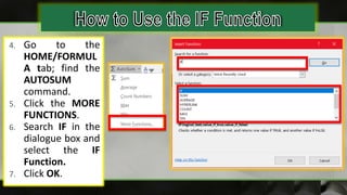 4. Go to the
HOME/FORMUL
A tab; find the
AUTOSUM
command.
5. Click the MORE
FUNCTIONS.
6. Search IF in the
dialogue box and
select the IF
Function.
7. Click OK.
 