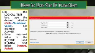 8. In the
LOGICAL_TEST
box, type the
desired criterion
(Cell>=Numerical
Value). For
example is
A1>=75.
9. Enter returned
value in the
IF_TRUE and
IF_FALSE text
boxes (Passed,
Failed).
 