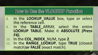 8. In the LOOKUP_VALUE box, type or select
the reference cell.
9. In the TABLE_ARRAY, select the entire
LOOKUP TABLE. Make it ABSOLUTE (Press
F4).
10. In the COL_INDEX_NUM, type 2.
11. In the RANGE_LOOKUP, type TRUE (closest
match)or FALSE (exact match).
 