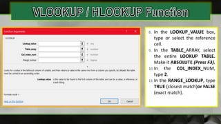 8. In the LOOKUP_VALUE box,
type or select the reference
cell.
9. In the TABLE_ARRAY, select
the entire LOOKUP TABLE.
Make it ABSOLUTE (Press F3).
10.In the COL_INDEX_NUM,
type 2.
11.In the RANGE_LOOKUP, type
TRUE (closest match)or FALSE
(exact match).
 