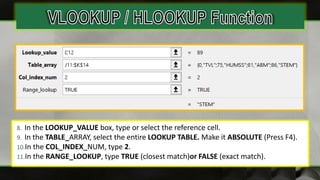 8. In the LOOKUP_VALUE box, type or select the reference cell.
9. In the TABLE_ARRAY, select the entire LOOKUP TABLE. Make it ABSOLUTE (Press F4).
10.In the COL_INDEX_NUM, type 2.
11.In the RANGE_LOOKUP, type TRUE (closest match)or FALSE (exact match).
 
