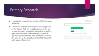 Primary Research
 I surveyed a group of ten people within the target
audience.
 The results of the survey showed me things such
as the trades that my target audience most use
to view the news both print and online as well as
gaps in the audience’s knowledge on statistics
regarding mental health and also things such as
the amount of the target audience that have delt
with issues of this kind.
 
