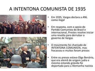 A INTENTONA COMUNISTA DE 1935
• Em 1935, Vargas declara a ANL
como ilegal
• Em resposta, com o apoio do
Partido Comunista do Brasil e
internacional, Prestes resolve iniciar
uma revolta para derrubar o
governo de Vargas
• O movimento foi chamado de
INTENTONA COMUNISTA, mas
fracassou e muitos foram presos
• Entre os presos estava Olga Benário,
que era alemã de origem judia e
mesmo estando grávida foi
deportada para a Alemanha nazista
 