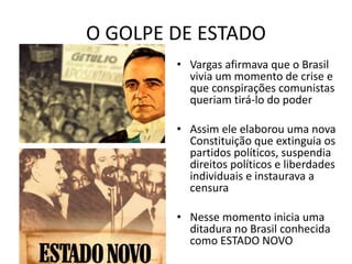 O GOLPE DE ESTADO
• Vargas afirmava que o Brasil
vivia um momento de crise e
que conspirações comunistas
queriam tirá-lo do poder
• Assim ele elaborou uma nova
Constituição que extinguia os
partidos políticos, suspendia
direitos políticos e liberdades
individuais e instaurava a
censura
• Nesse momento inicia uma
ditadura no Brasil conhecida
como ESTADO NOVO
 