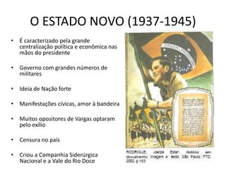 O ESTADO NOVO (1937-1945)
• É caracterizado pela grande
centralização política e econômica nas
mãos do presidente
• Governo com grandes números de
militares
• Ideia de Nação forte
• Manifestações cívicas, amor à bandeira
• Muitos opositores de Vargas optaram
pelo exílio
• Censura no país
• Criou a Companhia Siderúrgica
Nacional e a Vale do Rio Doce
 