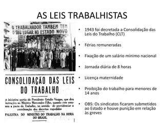 AS LEIS TRABALHISTAS
• 1943 foi decretada a Consolidação das
Leis do Trabalho (CLT)
• Férias remuneradas
• Fixação de um salário mínimo nacional
• Jornada diária de 8 horas
• Licença maternidade
• Proibição do trabalho para menores de
14 anos
• OBS: Os sindicatos ficaram submetidos
ao Estado e houve punição em relação
às greves
 