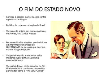 O FIM DO ESTADO NOVO
• Começa a ocorrer manifestações contra
o governo de Vargas
• Pedidos de redemocratização do Brasil
• Vargas cede anistia aos presos políticos,
entre eles, Luiz Carlos Prestes
• Foram realizadas eleições, porém iniciou
um movimento chamado de
QUERENISMO de pessoas que queriam
manter Vargas no poder
• Vargas foi forçado a renunciar pelos
militares e José Linhares assumiu
provisoriamente
• Vargas foi depois eleito senador do Rio
Grande do Sul e continuou sendo visto
por muitos como o “PAI DOS POBRES”
 