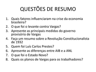 QUESTÕES DE RESUMO
1. Quais fatores influenciaram na crise da economia
brasileira?
2. O que foi o levante contra Vargas?
3. Apresente as principais medidas do governo
provisório de Vargas
4. Faça um resumo sobre a Revolução Constitucionalista
de 1932
5. Quem foi Luís Carlos Prestes?
6. Apresente as diferenças entre AIB e a ANL
7. O que foi o Estado Novo?
8. Quais os planos de Vargas para os trabalhadores?
 
