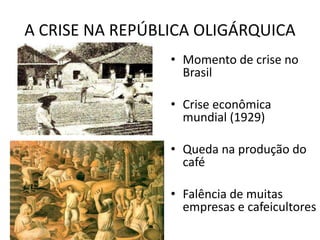 A CRISE NA REPÚBLICA OLIGÁRQUICA
• Momento de crise no
Brasil
• Crise econômica
mundial (1929)
• Queda na produção do
café
• Falência de muitas
empresas e cafeicultores
 