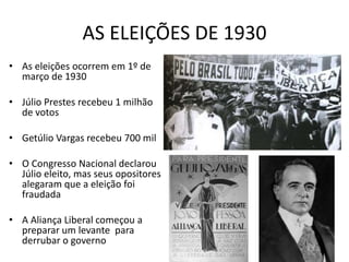 AS ELEIÇÕES DE 1930
• As eleições ocorrem em 1º de
março de 1930
• Júlio Prestes recebeu 1 milhão
de votos
• Getúlio Vargas recebeu 700 mil
• O Congresso Nacional declarou
Júlio eleito, mas seus opositores
alegaram que a eleição foi
fraudada
• A Aliança Liberal começou a
preparar um levante para
derrubar o governo
 