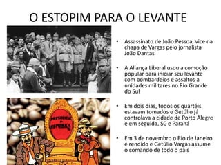 O ESTOPIM PARA O LEVANTE
• Assassinato de João Pessoa, vice na
chapa de Vargas pelo jornalista
João Dantas
• A Aliança Liberal usou a comoção
popular para iniciar seu levante
com bombardeios e assaltos a
unidades militares no Rio Grande
do Sul
• Em dois dias, todos os quartéis
estavam tomados e Getúlio já
controlava a cidade de Porto Alegre
e em seguida, SC e Paraná
• Em 3 de novembro o Rio de Janeiro
é rendido e Getúlio Vargas assume
o comando de todo o país
 