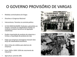O GOVERNO PROVISÓRIO DE VARGAS
• Medidas centralizadoras de Vargas
• Dissolveu o Congresso Nacional
• Interventores: Tenentes no controle político
• LEI DA SINDICALIZAÇÃO: Sindicatos submetidos ao
estado e somente os trabalhadores filiados ao
sindicato recebiam benefícios da legislação
trabalhistas
• Proibiu importação de produtos de máquinas e
limitou a importação de produtos de luxo
• Exigiu que empresas estrangeiras tivessem dois
terço de trabalhadores brasileiros
• Abriu linhas de créditos para abertura de
empresas
• Entre 1929 e 1939: 135% de crescimento de
industrias
• Agricultura: somente 20%
 
