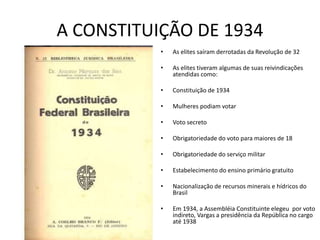 A CONSTITUIÇÃO DE 1934
• As elites saíram derrotadas da Revolução de 32
• As elites tiveram algumas de suas reivindicações
atendidas como:
• Constituição de 1934
• Mulheres podiam votar
• Voto secreto
• Obrigatoriedade do voto para maiores de 18
• Obrigatoriedade do serviço militar
• Estabelecimento do ensino primário gratuito
• Nacionalização de recursos minerais e hídricos do
Brasil
• Em 1934, a Assembléia Constituinte elegeu por voto
indireto, Vargas a presidência da República no cargo
até 1938
 