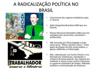 A RADICALIZAÇÃO POLÍTICA NO
BRASIL
• Crescimento dos regimes totalitários após
a I Guerra
• Ação Integralista Brasileira (AIB) que era
fascista
• Aliança Nacional Libertadora (ANL) que era
composta por comunistas, socialistas e
antifascistas
• AIB: Formada por Plínio Salgado e tinha
como lema, ”Pátria, Família e Deus”. Tinha
apoio de grupos da elite conservadora, a
Igreja e defendia a militarização
• ANL: Liderada por Luiz Carlos Prestes e era
formada por intelectuais, estudantes e
militares de baixa patente. Seu objetivo era
mobilizar a massa a lutar contra o fascismo
e o governo autoritário de Vargas. Defendia
também a nacionalização de empresas
 