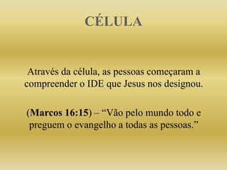 CÉLULA
Através da célula, as pessoas começaram a
compreender o IDE que Jesus nos designou.
(Marcos 16:15) – “Vão pelo mundo todo e
preguem o evangelho a todas as pessoas.”
 