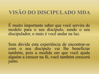 VISÃO DO DISCIPULADO MDA
É muito importante saber que você servira de
modelo para o seu discípulo, sendo o seu
discipulador, o mais é você andar na luz.
Sem dúvida esta experiência de encontrar-se
com o seu discípulo vai lhe beneficiar
também, pois a medida em que você ajuda
alguém a crescer na fé, você também crescerá
junto.
 