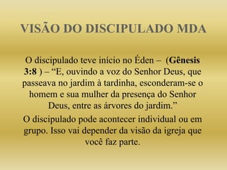 VISÃO DO DISCIPULADO MDA
O discipulado teve início no Éden – (Gênesis
3:8 ) – “E, ouvindo a voz do Senhor Deus, que
passeava no jardim à tardinha, esconderam-se o
homem e sua mulher da presença do Senhor
Deus, entre as árvores do jardim.”
O discipulado pode acontecer individual ou em
grupo. Isso vai depender da visão da igreja que
você faz parte.
 
