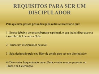 REQUISITOS PARA SER UM
DISCIPULADOR
Para que uma pessoa possa discípula outras é necessário que:
1- Esteja debaixo de uma cobertura espiritual, o que inclui dizer que ela
é membro fiel de uma célula.
2- Tenha um discipulador pessoal.
3- Seja designado pelo seu líder de célula para ser um discipulador.
4- Deve estar frequentando uma célula, e estar sempre presente no
Tadel e na Celebração.
 